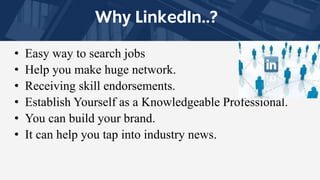 • Easy way to search jobs
• Help you make huge network.
• Receiving skill endorsements.
• Establish Yourself as a Knowledgeable Professional.
• You can build your brand.
• It can help you tap into industry news.
 