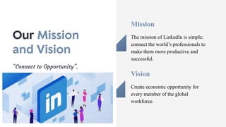 Vision
Create economic opportunity for
every member of the global
workforce.
“Connect to Opportunity”.
Mission
The mission of LinkedIn is simple:
connect the world’s professionals to
make them more productive and
successful.
 