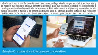 LinkedIn es la red social de profesionales y empresas; un lugar donde surgen oportunidades laborales y
de negocio, que tiene por objetivo conectar a personas para que generen su propia red de contactos o
construyan una audiencia cualificada para su marca. Esta web conecta a empresas y empleados, en ella
puedes encontrar el trabajo o la pasantía adecuada para ti. además, puedes fortalecer tus relaciones
profesionales y aprender las habilidades que necesitas para tener éxito en tu carrera.
Esta aplicación la puedes abrir tanto del computador como del teléfono.
 