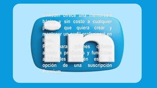 LinkedIn ofrece una membresía
básica y sin costo a cualquier
persona que quiera crear y
mantener un perfil profesional en
línea.
Pero para quienes quieran
acceso a productos y funciones
adicionales también está la
opción de una suscripción
Premium.
 