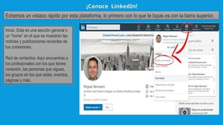 ¡Conoce LinkedIn!
Echemos un vistazo rápido por esta plataforma, lo primero con lo que te topas es con la barra superior.
Inicio: Esta es una sección general o
un “home” en el que se muestran las
noticias y publicaciones recientes de
tus conexiones.
Red de contactos: Aquí encuentras a
los profesionales con los que tienes
conexión, las personas que sigues,
los grupos en los que estás, eventos,
páginas y más.
 
