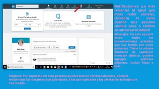 Notificaciones: ¡Lo más
reciente! Al igual que
otras redes sociales,
LinkedIn te avisa
cuando una persona
cumple años o celebra
su aniversario laboral
Empleos: Por supuesto en esta pestaña puedes buscar ofertas laborales, además
encuentras las vacantes que guardaste, a las que aplicaste y las alertas de trabajo que
has creado.
Mensajes: En este espacio
están todas las
conversaciones privadas
que has tenido con otras
personas. Tiene la misma
dinámica de cualquier
mensaje directo, puedes
agregar archivos
adjuntos, incluir fotos y
más.
 
