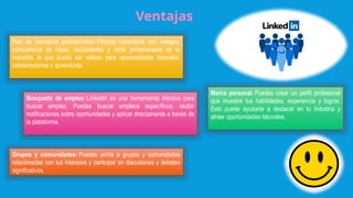 Ventajas
Red de contactos profesionales: Permite conectarte con colegas,
compañeros de clase, reclutadores y otros profesionales de tu
industria, lo que puede ser valioso para oportunidades laborales,
colaboraciones y aprendizaje.
Búsqueda de empleo: LinkedIn es una herramienta efectiva para
buscar empleo. Puedes buscar empleos específicos, recibir
notificaciones sobre oportunidades y aplicar directamente a través de
la plataforma.
Grupos y comunidades: Puedes unirte a grupos y comunidades
relacionadas con tus intereses y participar en discusiones y debates
significativos.
Marca personal: Puedes crear un perfil profesional
que muestre tus habilidades, experiencia y logros.
Esto puede ayudarte a destacar en tu industria y
atraer oportunidades laborales.
 