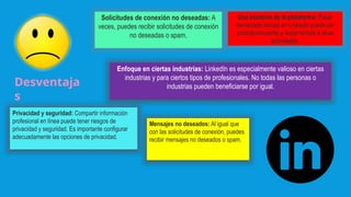 Desventaja
s
Solicitudes de conexión no deseadas: A
veces, puedes recibir solicitudes de conexión
no deseadas o spam.
Uso excesivo de la plataforma: Pasar
demasiado tiempo en LinkedIn puede ser
contraproducente y restar tiempo a otras
actividades.
Enfoque en ciertas industrias: LinkedIn es especialmente valioso en ciertas
industrias y para ciertos tipos de profesionales. No todas las personas o
industrias pueden beneficiarse por igual.
Privacidad y seguridad: Compartir información
profesional en línea puede tener riesgos de
privacidad y seguridad. Es importante configurar
adecuadamente las opciones de privacidad.
Mensajes no deseados: Al igual que
con las solicitudes de conexión, puedes
recibir mensajes no deseados o spam.
 