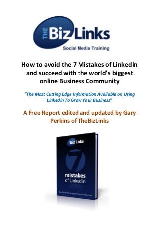 How to avoid the 7 Mistakes of LinkedIn
and succeed with the world’s biggest
online Business Community
“The Most Cutting Edge Information Available on Using
Linkedin To Grow Your Business”
A Free Report edited and updated by Gary
Perkins of TheBizLinks
 