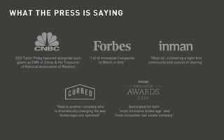 WHAT THE PRESS IS SAYING
CEO Tamir Poleg featured alongside such
giants as CMO of Zillow & the Treasurer
of National Association of Realtors
“Real is another company who
is dramatically changing the way
brokerages are operated”
“1 of 10 Innovative Companies
to Watch in 2016”
Nominated for both
“most innovative brokerage” and
“most innovative real estate company”
“(Real is)...cultivating a tight-knit
community and culture of sharing”