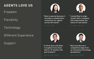 AGENTS LOVE US
Freedom
Flexibility
Technology
Different Experience
Support
“I joined Real to align
myself with a company
that understands the
future of real estate.”
“Real provides me a
competitive edge from
an innovative technology
perspective.”
“Real is special because it
provides a collaborative
community for agents
across the nation.”
–J.D. SHARPE, NEW YORK
–DEWEY LUONG, GEORGIA
–KATIE DAY, TEXAS
“In three days with Real,
I’ve gotten more done
than in 10 months with
past brokers!”
–ROBB SKILLMAN, VIRGINIA