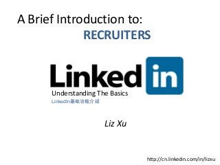 A Brief Introduction to:
             RECRUITERS



      Understanding The Basics
      LinkedIn基础功能介绍



                       Liz Xu


                                 http://cn.linkedin.com/in/lizxu
 