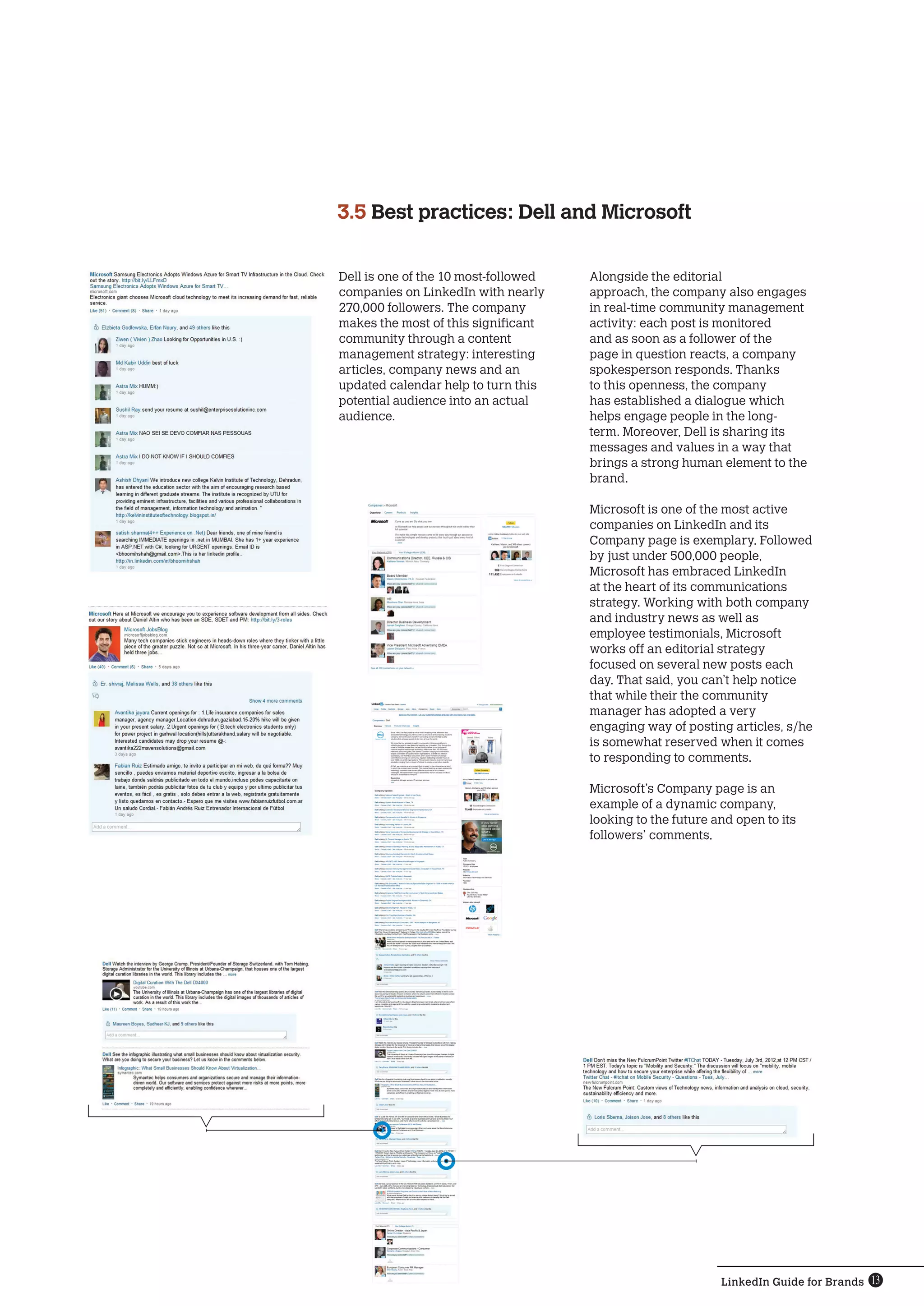 3.5  est practices: Dell and Microsoft
    B


Dell is one of the 10 most-followed   Alongside the editorial
companies on LinkedIn with nearly     approach, the company also engages
270,000 followers. The company        in real-time community management
makes the most of this significant    activity: each post is monitored
community through a content           and as soon as a follower of the
management strategy: interesting      page in question reacts, a company
articles, company news and an         spokesperson responds. Thanks
updated calendar help to turn this    to this openness, the company
potential audience into an actual     has established a dialogue which
audience.                             helps engage people in the long-
                                      term. Moreover, Dell is sharing its
                                      messages and values ​​n a way that
                                                              i
                                      brings a strong human element to the
                                      brand.

                                      Microsoft is one of the most active
                                      companies on LinkedIn and its
                                      Company page is exemplary. Followed
                                      by just under 500,000 people,
                                      Microsoft has embraced LinkedIn
                                      at the heart of its communications
                                      strategy. Working with both company
                                      and industry news as well as
                                      employee testimonials, Microsoft
                                      works off an editorial strategy
                                      focused on several new posts each
                                      day. That said, you can’t help notice
                                      that while their the community
                                      manager has adopted a very
                                      engaging way of posting articles, s/he
                                      is somewhat reserved when it comes
                                      to responding to comments.

                                      Microsoft’s Company page is an
                                      example ​​ a dynamic company,
                                               of
                                      looking to the future and open to its
                                      followers’ comments.




                                                             LinkedIn Guide for Brands 13
 