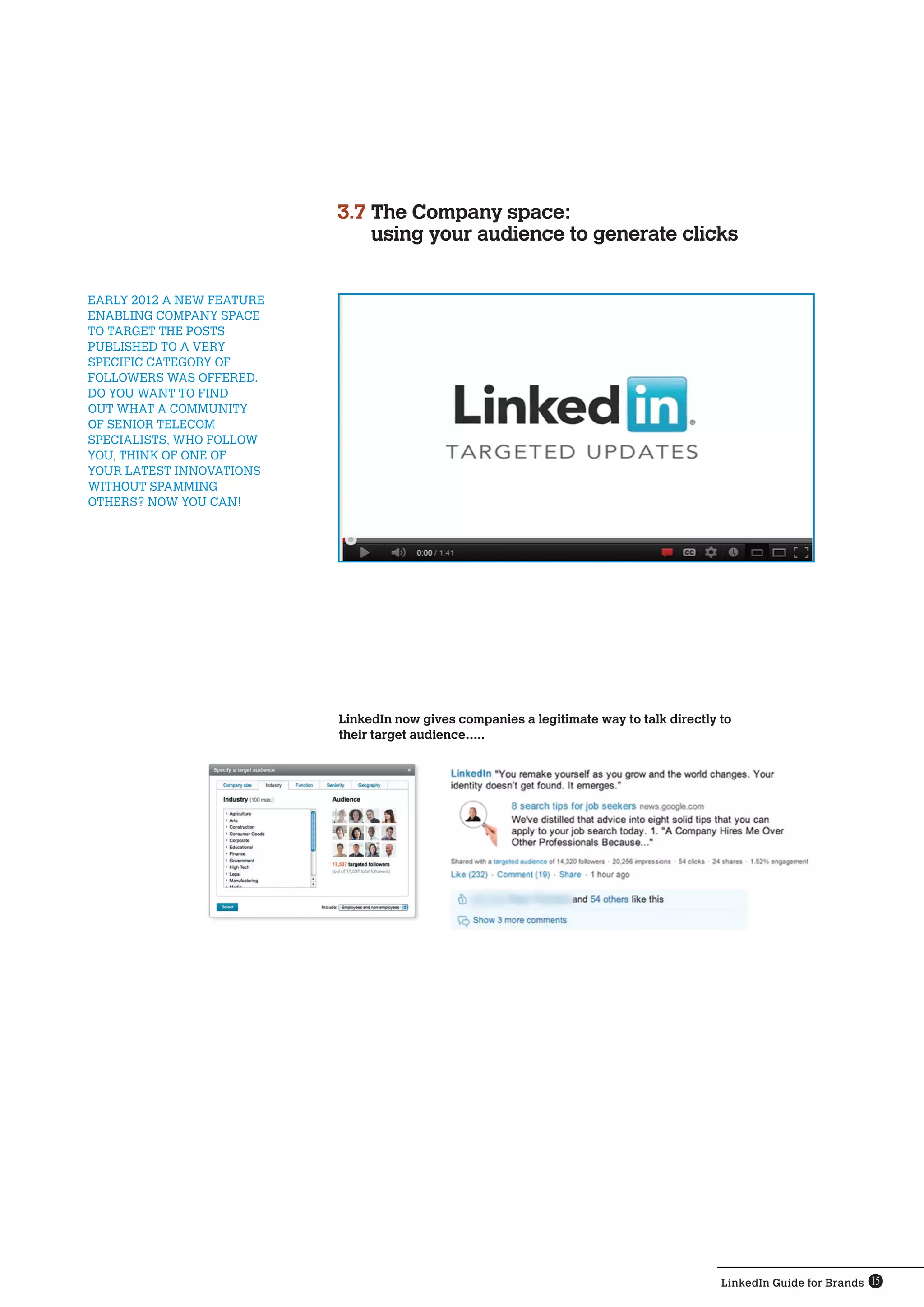 3.7  he Company space:
                                T
                                using your audience to generate clicks


early 2012 a new feature 
enabling Company space 
to target the posts 
published to a very
specific category of 
followers was offered.
Do you want to find 
out what a community
of senior telecom 
specialists, who follow 
you, think of one of 
your latest innovations 
without spamming 
others? Now you can!




                            LinkedIn now gives companies a legitimate way to talk directly to
                            their target audience…..




                                                                                           LinkedIn Guide for Brands 15
 