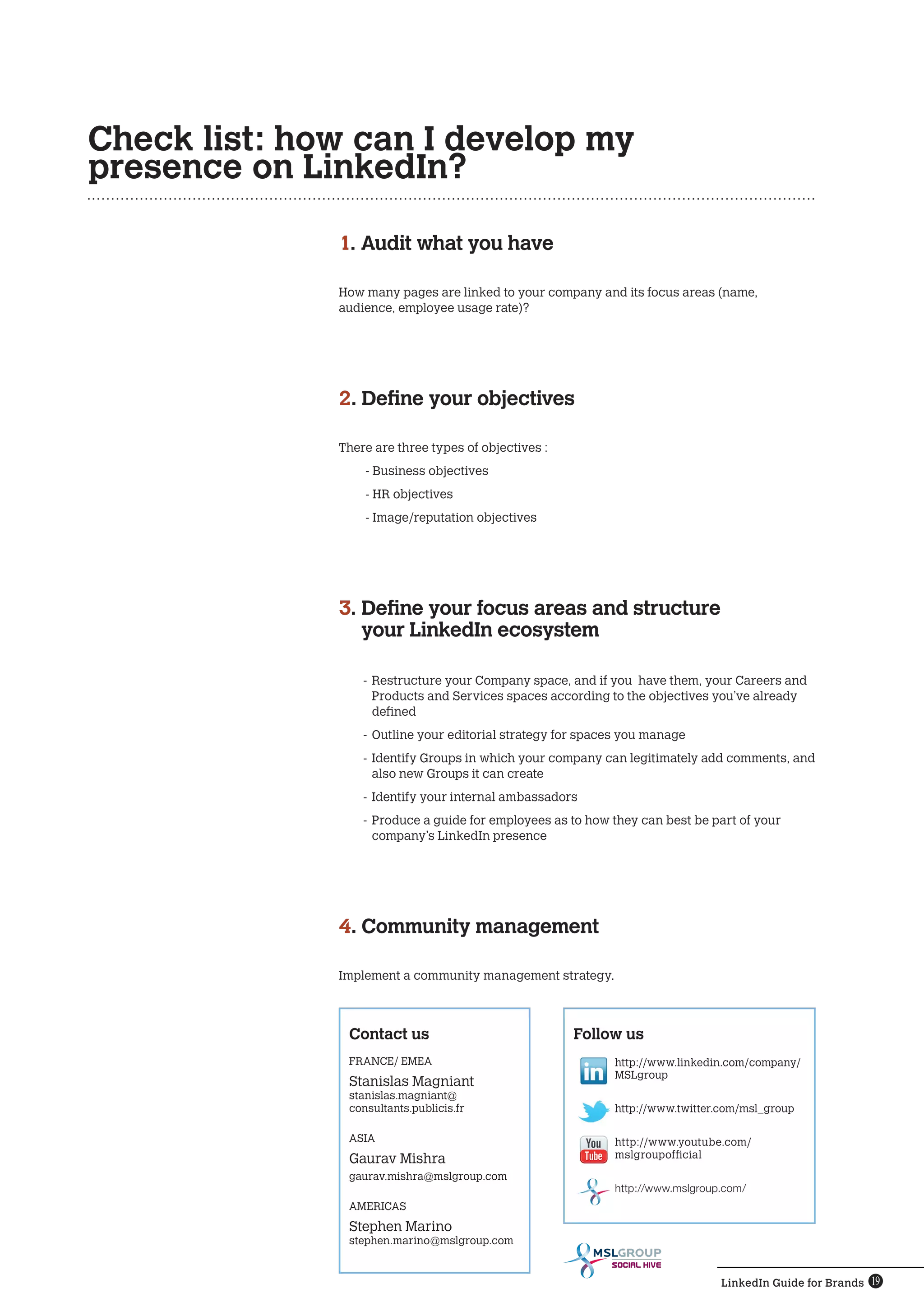 Check list: how can I develop my
presence on LinkedIn?

              1. Audit what you have

              How many pages are linked to your company and its focus areas (name,
              audience, employee usage rate)?




              2. Define your objectives

              There are three types of objectives :
                  - Business objectives
                  - HR objectives
                  - Image/reputation objectives




              3. Define your focus areas and structure
                 
                 your LinkedIn ecosystem

                  -	 Restructure your Company space, and if you have them, your Careers and
                     Products and Services spaces according to the objectives you’ve already
                     defined
                  -	Outline your editorial strategy for spaces you manage
                  -	 Identify Groups in which your company can legitimately add comments, and
                     also new Groups it can create
                  -	 Identify your internal ambassadors
                  -	 Produce a guide for employees as to how they can best be part of your
                     company’s LinkedIn presence




              4. Community management

              Implement a community management strategy.



               Contact us                             Follow us
               FRANCE/ EMEA                                  http://www.linkedin.com/company/
                                                             MSLgroup
               Stanislas Magniant
               stanislas.magniant@
               consultants.publicis.fr                       http://www.twitter.com/msl_group

               ASIA                                          http://www.youtube.com/
               Gaurav Mishra                                 mslgroupofficial
               gaurav.mishra@mslgroup.com
                                                             http://www.mslgroup.com/
               AMERICAS
               Stephen Marino
               stephen.marino@mslgroup.com

                                                            SOCIAL HIVE

                                                                                LinkedIn Guide for Brands 19
 