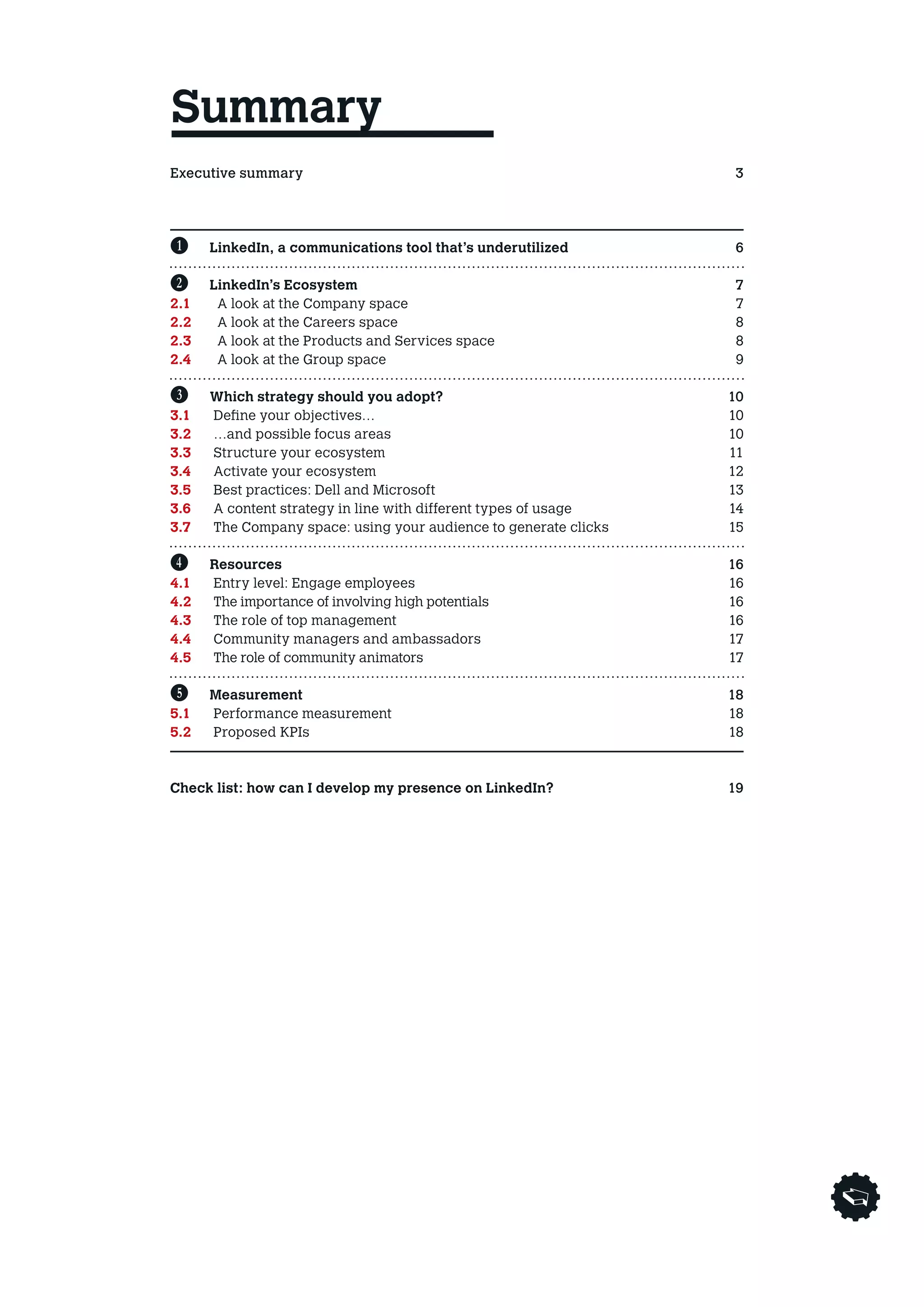 Summary
Executive summary3
Avant propos4
Entretien        5

B	     LinkedIn, a communications tool that’s underutilized       6

C	     LinkedIn’s Ecosystem                                       7
2.1	    A look at the Company space                               7
2.2	    A look at the Careers space                               8
2.3	    A look at the Products and Services space                 8
2.4	    A look at the Group space                                 9

D	 Which strategy should you adopt?                               10
3.1	 Define your objectives…                                      10
3.2 	 …and possible focus areas                                   10
3.3 	 Structure your ecosystem                                    11
3.4 	 Activate your ecosystem                                     12
3.5 	 Best practices: Dell and Microsoft                          13
3.6 	 A content strategy in line with different types of usage    14
3.7 	The Company space: using your audience to generate clicks   15

E	 Resources                                                      16
4.1 	 Entry level: Engage employees                               16
4.2 	  he importance of involving high potentials
      T                                                            16
4.3 	 The role of top management                                  16
4.4 	 Community managers and ambassadors                          17
4.5 	  he role of community animators
      T                                                            17
	
F	 Measurement                                                    18
5.1 	 Performance measurement                                     18
5.2 	 Proposed KPIs                                               18

	
Check list: how can I develop my presence on LinkedIn?            19
 