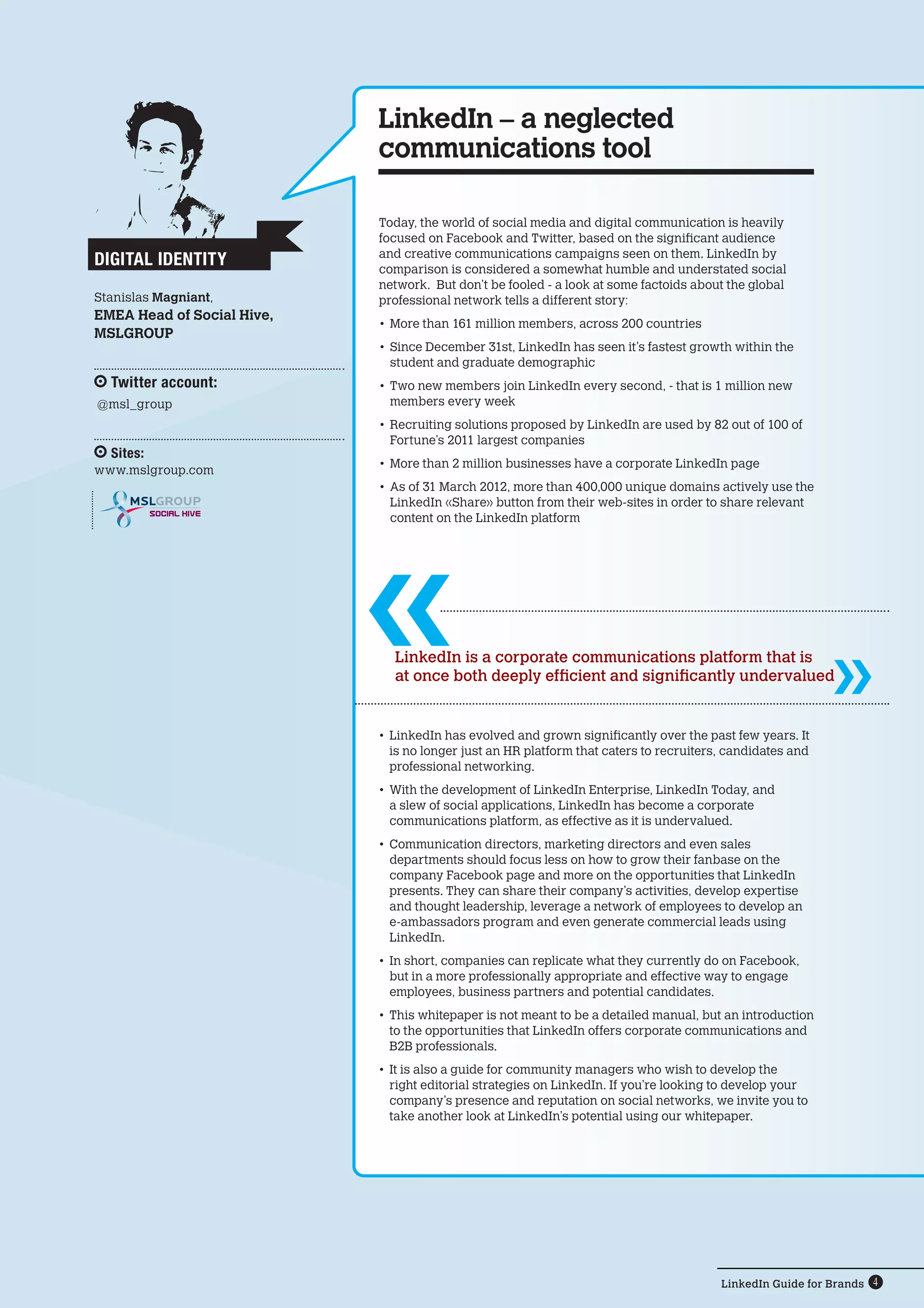 LinkedIn – a neglected
                            communications tool

                            Today, the world of social media and digital communication is heavily
                            focused on Facebook and Twitter, based on the significant audience
                            and creative communications campaigns seen on them. LinkedIn by
Digital Identity            comparison is considered a somewhat humble and understated social
                            network. But don’t be fooled - a look at some factoids about the global
Stanislas Magniant,         professional network tells a different story:
EMEA Head of Social Hive,
                            •	 More than 161 million members, across 200 countries
MSLGROUP
                            •	 Since December 31st, LinkedIn has seen it’s fastest growth within the
                               student and graduate demographic
  Twitter account:          •	 Two new members join LinkedIn every second, - that is 1 million new
@msl_group                     members every week
                            •	 Recruiting solutions proposed by LinkedIn are used by 82 out of 100 of
                               Fortune’s 2011 largest companies
  Sites:
                            •	 More than 2 million businesses have a corporate LinkedIn page
www.mslgroup.com
                            •	 As of 31 March 2012, more than 400,000 unique domains actively use the
                               LinkedIn «Share» button from their web-sites in order to share relevant  
           SOCIAL HIVE
                               content on the LinkedIn platform




                              LinkedIn is a corporate communications platform that is
                              at once both deeply efficient and significantly undervalued


                            •	 LinkedIn has evolved and grown significantly over the past few years. It
                               is no longer just an HR platform that caters to recruiters, candidates and
                               professional networking.
                            •	 With the development of LinkedIn Enterprise, LinkedIn Today, and
                               a slew of social applications, LinkedIn has become a corporate
                               communications platform, as effective as it is undervalued.
                            •	 Communication directors, marketing directors and even sales
                               departments should focus less on how to grow their fanbase on the
                               company Facebook page and more on the opportunities that LinkedIn
                               presents. They can share their company’s activities, develop expertise
                               and thought leadership, leverage a network of employees to develop an
                               e-ambassadors program and even generate commercial leads using
                               LinkedIn.
                            •	 In short, companies can replicate what they currently do on Facebook,
                               but in a more professionally appropriate and effective way to engage
                               employees, business partners and potential candidates.
                            •	 This whitepaper is not meant to be a detailed manual, but an introduction
                               to the opportunities that LinkedIn offers corporate communications and
                               B2B professionals.
                            •	 It is also a guide for community managers who wish to develop the
                               right editorial strategies on LinkedIn. If you’re looking to develop your
                               company’s presence and reputation on social networks, we invite you to
                               take another look at LinkedIn’s potential using our whitepaper.




                                                                                         LinkedIn Guide for Brands 4
 