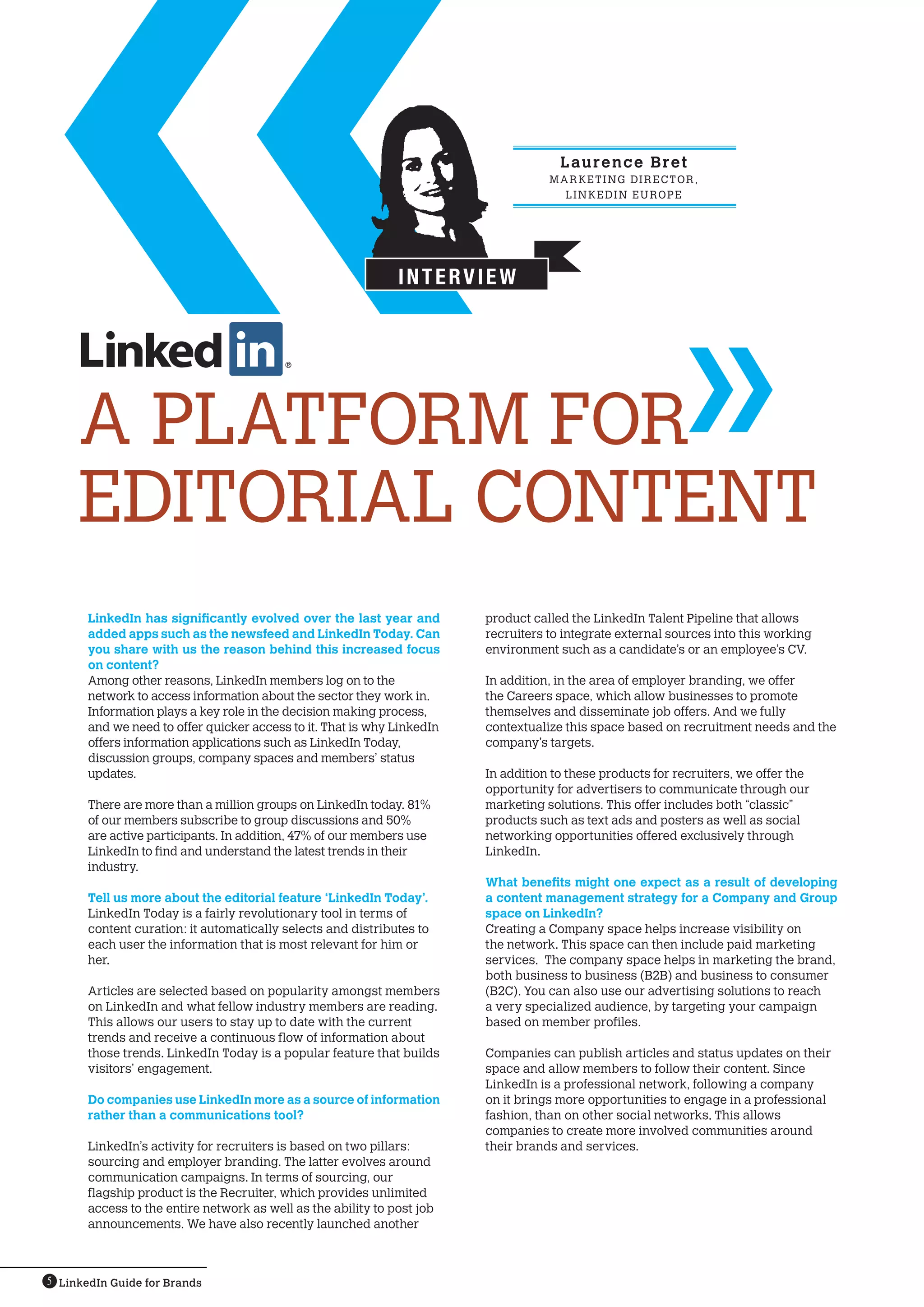 L au r e n c e B r e t
                                                                                    MARK ETING DIRECTOR,
                                                                                      L i n ked I n E U R O P E




                                                               Interview




     a platform for
     editorial content
       LinkedIn has significantly evolved over the last year and         product called the LinkedIn Talent Pipeline that allows
       added apps such as the newsfeed and LinkedIn Today. Can           recruiters to integrate external sources into this working
       you share with us the reason behind this increased focus          environment such as a candidate’s or an employee’s CV.
       on content?
       Among other reasons, LinkedIn members log on to the               In addition, in the area of employer branding, we offer
       network to access information about the sector they work in.      the Careers space, which allow businesses to promote
       Information plays a key role in the decision making process,      themselves and disseminate job offers. And we fully
       and we need to offer quicker access to it. That is why LinkedIn   contextualize this space based on recruitment needs and the
       offers information applications such as LinkedIn Today,           company’s targets.
       discussion groups, company spaces and members’ status
       updates.                                                          In addition to these products for recruiters, we offer the
                                                                         opportunity for advertisers to communicate through our
       There are more than a million groups on LinkedIn today. 81%       marketing solutions. This offer includes both “classic”
       of our members subscribe to group discussions and 50%             products such as text ads and posters as well as social
       are active participants. In addition, 47% of our members use      networking opportunities offered exclusively through
       LinkedIn to find and understand the latest trends in their        LinkedIn.
       industry.
                                                                         What benefits might one expect as a result of developing
       Tell us more about the editorial feature ‘LinkedIn Today’.        a content management strategy for a Company and Group
       LinkedIn Today is a fairly revolutionary tool in terms of         space on LinkedIn?
       content curation: it automatically selects and distributes to     Creating a Company space helps increase visibility on
       each user the information that is most relevant for him or        the network. This space can then include paid marketing
       her.                                                              services. The company space helps in marketing the brand,
                                                                         both business to business (B2B) and business to consumer
       Articles are selected based on popularity amongst members         (B2C). You can also use our advertising solutions to reach
       on LinkedIn and what fellow industry members are reading.         a very specialized audience, by targeting your campaign
       This allows our users to stay up to date with the current         based on member profiles.
       trends and receive a continuous flow of information about
       those trends. LinkedIn Today is a popular feature that builds     Companies can publish articles and status updates on their
       visitors’ engagement.                                             space and allow members to follow their content. Since
                                                                         LinkedIn is a professional network, following a company
       Do companies use LinkedIn more as a source of information         on it brings more opportunities to engage in a professional
       rather than a communications tool?                                fashion, than on other social networks. This allows
                                                                         companies to create more involved communities around
       LinkedIn’s activity for recruiters is based on two pillars:       their brands and services.
       sourcing and employer branding. The latter evolves around
       communication campaigns. In terms of sourcing, our
       flagship product is the Recruiter, which provides unlimited
       access to the entire network as well as the ability to post job
       announcements. We have also recently launched another



5 LinkedIn Guide for Brands
 
