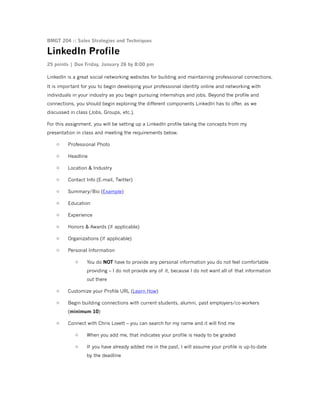 BMGT 204 :: Sales Strategies and Techniques

LinkedIn Profile
25 points | Due Friday, January 26 by 8:00 pm
LinkedIn is a great social networking websites for building and maintaining professional connections.
It is important for you to begin developing your professional identity online and networking with
individuals in your industry as you begin pursuing internships and jobs. Beyond the profile and
connections, you should begin exploring the different components LinkedIn has to offer, as we
discussed in class (Jobs, Groups, etc.).
For this assignment, you will be setting up a LinkedIn profile taking the concepts from my
presentation in class and meeting the requirements below.
o

Professional Photo

o

Headline

o

Location & Industry

o

Contact Info (E-mail, Twitter)

o

Summary/Bio (Example)

o

Education

o

Experience

o

Honors & Awards (if applicable)

o

Organizations (if applicable)

o

Personal Information
o

You do NOT have to provide any personal information you do not feel comfortable
providing – I do not provide any of it, because I do not want all of that information
out there

o

Customize your Profile URL (Learn How)

o

Begin building connections with current students, alumni, past employers/co-workers
(minimum 10)

o

Connect with Chris Lovett – you can search for my name and it will find me
o

When you add me, that indicates your profile is ready to be graded

o

If you have already added me in the past, I will assume your profile is up-to-date
by the deadline

 