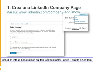 1. Crea una LinkedIn Company Page
    Vai su: www.linkedin.com/company/add/show




Includi le info di base: clicca sul tab «AdminTools», edita il profilo aziendale
 