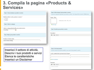 3. Compila la pagina «Products &
Services»




Inserisci il settore di attività,
Descrivi i tuoi prodotti e servizi
Elenca le caratteristiche
Inserisci un Disclaimer
 