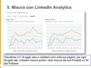 5. Misura con LinkedIn Analytics




Visualizza il n° di page view e visitatori unici sulla tua pagina, per ogni
Singolo tab. LinkedIn misura anche i click ricevuti dai tuoi Prodotti e il N°
dei Follower
 