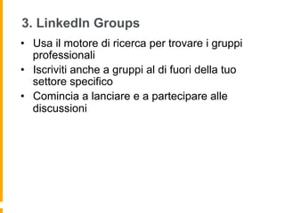 3. LinkedIn Groups
•  Usa il motore di ricerca per trovare i gruppi
   professionali
•  Iscriviti anche a gruppi al di fuori della tuo
   settore specifico
•  Comincia a lanciare e a partecipare alle
   discussioni
 