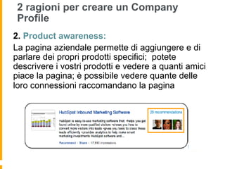 2 ragioni per creare un Company
 Profile
2.  Product awareness:
La pagina aziendale permette di aggiungere e di
parlare dei propri prodotti specifici; potete
descrivere i vostri prodotti e vedere a quanti amici
piace la pagina; è possibile vedere quante delle
loro connessioni raccomandano la pagina
 