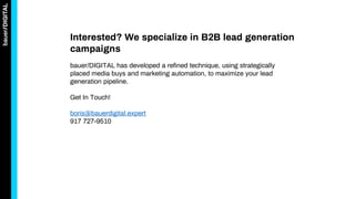 Interested? We specialize in B2B lead generation
campaigns
bauer/DIGITAL has developed a refined technique, using strategically
placed media buys and marketing automation, to maximize your lead
generation pipeline.
Get In Touch!
boris@bauerdigital.expert
917 727-9510
 