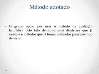 Método adotado


• O grupo optou por usar o método de avaliação
  heurística pelo fato de aplicarmos diretrizes que já
  existem e métodos que já foram utilizados para esse tipo
  de teste.
 