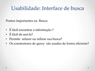Usabilidade: Interface de busca

Pontos importantes na Busca:

•   É fácil encontrar a informação ?
•   É fácil de usá-la?
•   Permite refazer ou refinar sua busca?
•   Os construtores de query são usados de forma eficiente?
 