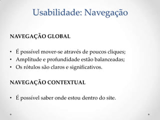 Usabilidade: Navegação

NAVEGAÇÃO GLOBAL

• É possível mover-se através de poucos cliques;
• Amplitude e profundidade estão balanceadas;
• Os rótulos são claros e significativos.

NAVEGAÇÃO CONTEXTUAL

• É possível saber onde estou dentro do site.
 