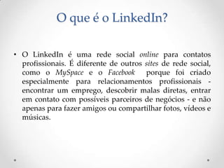 O que é o LinkedIn?

• O LinkedIn é uma rede social online para contatos
  profissionais. É diferente de outros sites de rede social,
  como o MySpace e o Facebook          porque foi criado
  especialmente para relacionamentos profissionais -
  encontrar um emprego, descobrir malas diretas, entrar
  em contato com possíveis parceiros de negócios - e não
  apenas para fazer amigos ou compartilhar fotos, vídeos e
  músicas.
 