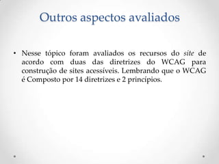 Outros aspectos avaliados

• Nesse tópico foram avaliados os recursos do site de
  acordo com duas das diretrizes do WCAG para
  construção de sites acessíveis. Lembrando que o WCAG
  é Composto por 14 diretrizes e 2 princípios.
 