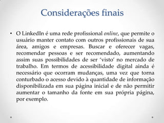 Considerações finais

• O LinkedIn é uma rede profissional online, que permite o
  usuário manter contato com outros profissionais de sua
  área, amigos e empresas. Buscar e oferecer vagas,
  recomendar pessoas e ser recomendado, aumentando
  assim suas possibilidades de ser ‘visto’ no mercado de
  trabalho. Em termos de acessibilidade digital ainda é
  necessário que ocorram mudanças, uma vez que torna
  conturbado o acesso devido à quantidade de informação
  disponibilizada em sua página inicial e de não permitir
  aumentar o tamanho da fonte em sua própria página,
  por exemplo.
 