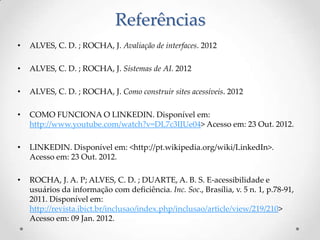 Referências
•   ALVES, C. D. ; ROCHA, J. Avaliação de interfaces. 2012

•   ALVES, C. D. ; ROCHA, J. Sistemas de AI. 2012

•   ALVES, C. D. ; ROCHA, J. Como construir sites acessíveis. 2012

•   COMO FUNCIONA O LINKEDIN. Disponível em:
    http://www.youtube.com/watch?v=DL7c3IJUe04> Acesso em: 23 Out. 2012.

•   LINKEDIN. Disponível em: <http://pt.wikipedia.org/wiki/LinkedIn>.
    Acesso em: 23 Out. 2012.

•   ROCHA, J. A. P; ALVES, C. D. ; DUARTE, A. B. S. E-acessibilidade e
    usuários da informação com deficiência. Inc. Soc., Brasília, v. 5 n. 1, p.78-91,
    2011. Disponível em:
    http://revista.ibict.br/inclusao/index.php/inclusao/article/view/219/210>
    Acesso em: 09 Jan. 2012.
 