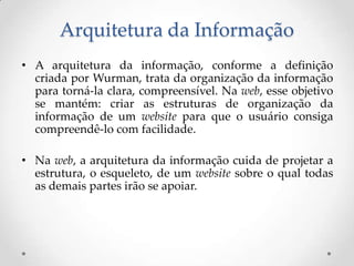 Arquitetura da Informação
• A arquitetura da informação, conforme a definição
  criada por Wurman, trata da organização da informação
  para torná-la clara, compreensível. Na web, esse objetivo
  se mantém: criar as estruturas de organização da
  informação de um website para que o usuário consiga
  compreendê-lo com facilidade.

• Na web, a arquitetura da informação cuida de projetar a
  estrutura, o esqueleto, de um website sobre o qual todas
  as demais partes irão se apoiar.
 