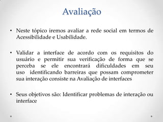 Avaliação
• Neste tópico iremos avaliar a rede social em termos de
  Acessibilidade e Usabilidade.

• Validar a interface de acordo com os requisitos do
  usuário e permitir sua verificação de forma que se
  perceba se ele encontrará dificuldades em seu
  uso identificando barreiras que possam comprometer
  sua interação consiste na Avaliação de interfaces

• Seus objetivos são: Identificar problemas de interação ou
  interface
 