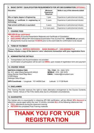 6. BASIC ENTRY / QUALIFICATION REQUIREMENTS FOR API 580 EXAMINATION (OPTIONAL) 
Education Minimum 
Experience 
Required 
Skills in any of the elements stated 
BSc or higher degree in Engineering 1 year Experience in petrochemical industry 
Diploma or certificate in engineering or 
2 years Experience in petrochemical industry 
technology 
High school certificate or equivalent 3 years Experience in petrochemical industry 
None 5 or more years Experience in petrochemical industry 
7. COURSE FEES 
RM3,000.00 per participant 
 INCLUSIVE of Course Presentation Materials and Certificate of Completion 
 EXCLUDING Official API Administered Examination Fee (Current Fee : USD350.00 per person) 
 All payments must be received 10 DAYS prior to the event date for confirmation to be issued 
8. TERM OF PAYMENT 
Cheque / Bank-in : INSTECH SERVICES : BANK MUAMALAT : 1202-0002849-71-4 
Please include a copy of the bank-in / wire / electronic transaction with your registration form 
9. ADMINISTRATIVE DETAILS 
 Transportation and Accommodation not provided 
 Confirmation of participation will be sent via EMAIL upon receipt of registration form and payment 
10. COURSE VENUE 
INSTECH CONSULTING 
No. 4-2, Jalan Klang Sentral KS 4/KU5 
Klang Sentral, Bukit Raja Meru 
41050 Klang 
Selangor Darul Ehsan 
TEL / FAX : 03 - 3343 1973 
MOBILE : 019 - 322 3375 
EMAIL : instech@consultant.com 
GPS Coordinate : Longitude : 101.44056 East Latitude : 3.11128 North 
11. DISCLAIMER 
The Training Provider reserves the right to make alternative arrangement to the Course Contents, 
Date, Trainer, Venue or Fee if the needs arise due to unforeseen circumstances. 
12. GUARANTEE 
Our trainee who is unsuccessful in obtaining API 580 certification, will be offered 30% discount to 
attend this course again within the next 12 months, provided ALL of the following criteria are met: 
 FULL attendance during the classroom training 
 RETURN the completed Post-Training materials 
THANK YOU FOR YOUR 
REGISTRATION 
 