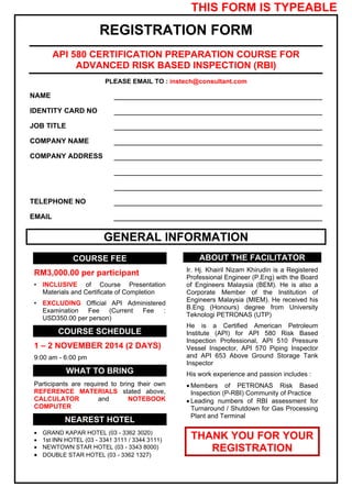 THIS FORM IS TYPEABLE 
REGISTRATION FORM 
API 580 CERTIFICATION PREPARATION COURSE FOR 
ADVANCED RISK BASED INSPECTION (RBI) 
PLEASE EMAIL TO : instech@consultant.com 
NAME 
IDENTITY CARD NO 
JOB TITLE 
COMPANY NAME 
COMPANY ADDRESS 
TELEPHONE NO 
EMAIL 
GENERAL INFORMATION 
COURSE FEE 
RM3,000.00 per participant 
• INCLUSIVE of Course Presentation 
Materials and Certificate of Completion 
• EXCLUDING Official API Administered 
Examination Fee (Current Fee : 
USD350.00 per person) 
COURSE SCHEDULE 
1 – 2 NOVEMBER 2014 (2 DAYS) 
9:00 am - 6:00 pm 
WHAT TO BRING 
Participants are required to bring their own 
REFERENCE MATERIALS stated above, 
CALCULATOR and NOTEBOOK 
COMPUTER 
NEAREST HOTEL 
 GRAND KAPAR HOTEL (03 - 3362 3020) 
 1st INN HOTEL (03 - 3341 3111 / 3344 3111) 
 NEWTOWN STAR HOTEL (03 - 3343 8000) 
 DOUBLE STAR HOTEL (03 - 3362 1327) 
ABOUT THE FACILITATOR 
Ir. Hj. Khairil Nizam Khirudin is a Registered 
Professional Engineer (P.Eng) with the Board 
of Engineers Malaysia (BEM). He is also a 
Corporate Member of the Institution of 
Engineers Malaysia (MIEM). He received his 
B.Eng (Honours) degree from University 
Teknologi PETRONAS (UTP) 
He is a Certified American Petroleum 
Institute (API) for API 580 Risk Based 
Inspection Professional, API 510 Pressure 
Vessel Inspector, API 570 Piping Inspector 
and API 653 Above Ground Storage Tank 
Inspector 
His work experience and passion includes : 
 Members of PETRONAS Risk Based 
Inspection (P-RBI) Community of Practice 
 Leading numbers of RBI assessment for 
Turnaround / Shutdown for Gas Processing 
Plant and Terminal 
THANK YOU FOR YOUR 
REGISTRATION 
 