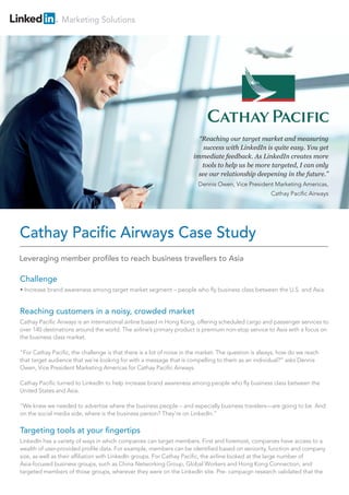 Marketing Solutions
Challenge
• Increase brand awareness among target market segment – people who fly business class between the U.S. and Asia
Reaching customers in a noisy, crowded market
Cathay Pacific Airways is an international airline based in Hong Kong, offering scheduled cargo and passenger services to
over 140 destinations around the world. The airline’s primary product is premium non-stop service to Asia with a focus on
the business class market.
“For Cathay Pacific, the challenge is that there is a lot of noise in the market. The question is always, how do we reach
that target audience that we’re looking for with a message that is compelling to them as an individual?” asks Dennis
Owen, Vice President Marketing Americas for Cathay Pacific Airways.
Cathay Pacific turned to LinkedIn to help increase brand awareness among people who fly business class between the
United States and Asia.
“We knew we needed to advertise where the business people – and especially business travelers—are going to be. And
on the social media side, where is the business person? They’re on LinkedIn.”
Targeting tools at your fingertips
LinkedIn has a variety of ways in which companies can target members. First and foremost, companies have access to a
wealth of user-provided profile data. For example, members can be identified based on seniority, function and company
size, as well as their affiliation with LinkedIn groups. For Cathay Pacific, the airline looked at the large number of
Asia-focused business groups, such as China Networking Group, Global Workers and Hong Kong Connection, and
targeted members of those groups, wherever they were on the LinkedIn site. Pre- campaign research validated that the
Cathay Pacific Airways Case Study
“Reaching our target market and measuring
success with LinkedIn is quite easy. You get
immediate feedback. As LinkedIn creates more
tools to help us be more targeted, I can only
see our relationship deepening in the future.”
Dennis Owen, Vice President Marketing Americas,
Cathay Pacific Airways
Leveraging member profiles to reach business travellers to Asia
 