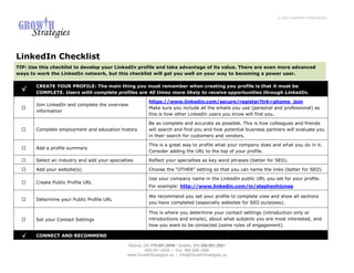 © 2011 GROWTH STRATEGIES




LinkedIn Checklist
TIP: Use this checklist to develop your LinkedIn profile and take advantage of its value. There are even more advanced
ways to work the LinkedIn network, but this checklist will get you well on your way to becoming a power user.

       CREATE YOUR PROFILE: The main thing you must remember when creating you profile is that it must be
  √
       COMPLETE. Users with complete profiles are 40 times more likely to receive opportunities through LinkedIn.

                                                          https://www.linkedin.com/secure/register?trk=ghome_join
       Join LinkedIn and complete the overview
                                                          Make sure you include all the emails you use (personal and professional) as
       information
                                                          this is how other LinkedIn users you know will find you.

                                                          Be as complete and accurate as possible. This is how colleagues and friends
       Complete employment and education history          will search and find you and how potential business partners will evaluate you
                                                          in their search for customers and vendors.

                                                          This is a great way to profile what your company does and what you do in it.
       Add a profile summary
                                                          Consider adding the URL to the top of your profile.

       Select an industry and add your specialties        Reflect your specialties as key word phrases (better for SEO).

       Add your website(s)                                Choose the “OTHER” setting so that you can name the links (better for SEO).

                                                          Use your company name in the LinkedIn public URL you set for your profile.
       Create Public Profile URL
                                                          For example: http://www.linkedin.com/in/stephenhjones

                                                          We recommend you set your profile to complete view and show all sections
       Determine your Public Profile URL
                                                          you have completed (especially websites for SEO purposes).

                                                          This is where you determine your contact settings (introduction only or
       Set your Contact Settings                          introductions and emails), about what subjects you are most interested, and
                                                          how you want to be contacted (some rules of engagement).

  √    CONNECT AND RECOMMEND

                                               Atlanta, GA 770.601.0949 • Seattle, WA 206.601.2821
                                                         800.261.5034 • Fax: 866.839.1668
                                               www.GrowthStrategies.us • Info@GrowthStrategies.us
 