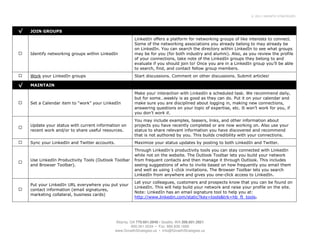 © 2011 GROWTH STRATEGIES




√   JOIN GROUPS
                                                          LinkedIn offers a platform for networking groups of like interests to connect.
                                                          Some of the networking associations you already belong to may already be
                                                          on LinkedIn. You can search the directory within LinkedIn to see what groups
    Identify networking groups within LinkedIn            may be for you (for both industry and alumni). Also, as you review the profile
                                                          of your connections, take note of the LinkedIn groups they belong to and
                                                          evaluate if you should join to! Once you are in a LinkedIn group you’ll be able
                                                          to search, find, and contact fellow group members.
    Work your LinkedIn groups                             Start discussions. Comment on other discussions. Submit articles!

√   MAINTAIN

                                                          Make your interaction with LinkedIn a scheduled task. We recommend daily,
                                                          but for some…weekly is as good as they can do. Put it on your calendar and
    Set a Calendar item to “work” your LinkedIn           make sure you are disciplined about logging in, making new connections,
                                                          answering questions on your topic of expertise, etc. It won’t work for you, if
                                                          you don’t work it.
                                                          You may include examples, teasers, links, and other information about
    Update your status with current information on        projects you have recently completed or are now working on. Also use your
    recent work and/or to share useful resources.         status to share relevant information you have discovered and recommend
                                                          that is not authored by you. This builds credibility with your connections.
    Sync your LinkedIn and Twitter accounts.              Maximize your status updates by posting to both LinkedIn and Twitter.
                                                          Through LinkedIn’s productivity tools you can stay connected with LinkedIn
                                                          while not on the website. The Outlook Toolbar lets you build your network
    Use LinkedIn Productivity Tools (Outlook Toolbar      from frequent contacts and then manage it through Outlook. This includes
    and Browser Toolbar).                                 seeing suggestions of who to invite based on how frequently you email them
                                                          and well as using 1-click invitations. The Browser Toolbar lets you search
                                                          LinkedIn from anywhere and gives you one-click access to LinkedIn.
                                                          Let your colleagues, customers and prospects know that you can be found on
    Put your LinkedIn URL everywhere you put your
                                                          LinkedIn. This will help build your network and raise your profile on the site.
    contact information (email signatures,
                                                          Note: LinkedIn has an email signature tool to help you at:
    marketing collateral, business cards)
                                                          http://www.linkedin.com/static?key=tools&trk=hb_ft_tools.




                                               Atlanta, GA 770.601.0949 • Seattle, WA 206.601.2821
                                                         800.261.5034 • Fax: 866.839.1668
                                               www.GrowthStrategies.us • Info@GrowthStrategies.us
 