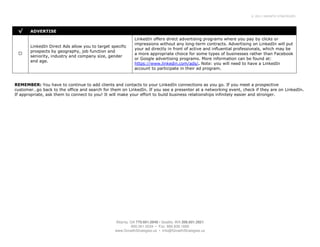 © 2011 GROWTH STRATEGIES




 √     ADVERTISE
                                                            LinkedIn offers direct advertising programs where you pay by clicks or
                                                            impressions without any long-term contracts. Advertising on LinkedIn will put
       LinkedIn Direct Ads allow you to target specific
                                                            your ad directly in front of active and influential professionals, which may be
       prospects by geography, job function and
                                                            a more appropriate choice for some types of businesses rather than Facebook
       seniority, industry and company size, gender
                                                            or Google advertising programs. More information can be found at:
       and age.
                                                            https://www.linkedin.com/ads/. Note: you will need to have a LinkedIn
                                                            account to participate in their ad program.



REMEMBER: You have to continue to add clients and contacts to your LinkedIn connections as you go. If you meet a prospective
customer…go back to the office and search for them on LinkedIn. If you see a presenter at a networking event, check if they are on LinkedIn.
If appropriate, ask them to connect to you! It will make your effort to build business relationships infinitely easier and stronger.




                                                 Atlanta, GA 770.601.0949 • Seattle, WA 206.601.2821
                                                           800.261.5034 • Fax: 866.839.1668
                                                 www.GrowthStrategies.us • Info@GrowthStrategies.us
 