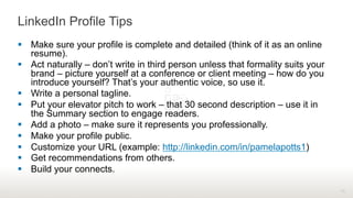 LinkedIn Profile Tips
§  Make sure your profile is complete and detailed (think of it as an online
resume).
§  Act naturally – don’t write in third person unless that formality suits your
brand – picture yourself at a conference or client meeting – how do you
introduce yourself? That’s your authentic voice, so use it.
§  Write a personal tagline.
§  Put your elevator pitch to work – that 30 second description – use it in
the Summary section to engage readers.
§  Add a photo – make sure it represents you professionally.
§  Make your profile public.
§  Customize your URL (example: http://linkedin.com/in/pamelapotts1)
§  Get recommendations from others.
§  Build your connects.
14
 