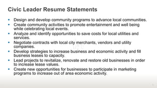 Civic Leader Resume Statements
§  Design and develop community programs to advance local communities.
§  Create community activities to promote entertainment and well being
while celebrating local events.
§  Analyze and identify opportunities to save costs for local utilities and
services.
§  Negotiate contracts with local city merchants, vendors and utility
companies.
§  Develop strategies to increase business and economic activity and fill
business leases to capacity.
§  Lead projects to revitalize, renovate and restore old businesses in order
to increase lease values.
§  Create new opportunities for businesses to participate in marketing
programs to increase out of area economic activity.
9
 