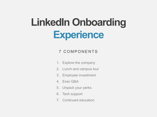 bamboohr.com linkedin.com
6 Keys of Employee Success: Why it matters for business growth
LinkedIn Onboarding
Experience
1. Explore the company
2. Lunch and campus tour
3. Employee investment
4. Exec Q&A
5. Unpack your perks
6. Tech support
7. Continued education
7 C O M P O N E N T S
 