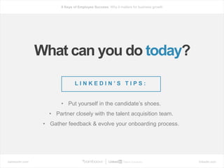 bamboohr.com linkedin.com
6 Keys of Employee Success: Why it matters for business growth
What can you do today?
L I N K E D I N ’ S T I P S :
• Put yourself in the candidate’s shoes.
• Partner closely with the talent acquisition team.
• Gather feedback & evolve your onboarding process.
 