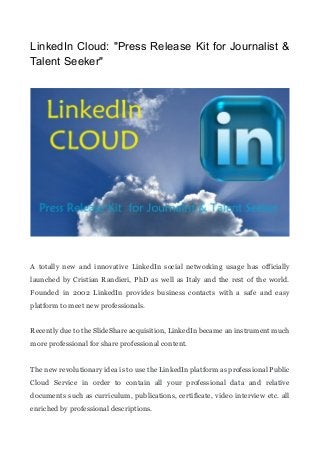 LinkedIn Cloud: "Press Release Kit for Journalist &
Talent Seeker"
A totally new and innovative LinkedIn social networking usage has officially
launched by Cristian Randieri, PhD as well as Italy and the rest of the world.
Founded in 2002 LinkedIn provides business contacts with a safe and easy
platform to meet new professionals.
Recently due to the SlideShare acquisition, LinkedIn became an instrument much
more professional for share professional content.
The new revolutionary idea is to use the LinkedIn platform as professional Public
Cloud Service in order to contain all your professional data and relative
documents such as curriculum, publications, certificate, video interview etc. all
enriched by professional descriptions.
 