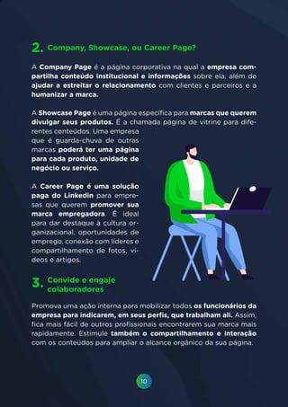 10
A Company Page é a página corporativa na qual a empresa com-
partilha conteúdo institucional e informações sobre ela, além de
ajudar a estreitar o relacionamento com clientes e parceiros e a
humanizar a marca.
A Showcase Page é uma página específica para marcas que querem
divulgar seus produtos. É a chamada página de vitrine para dife-
rentes conteúdos. Uma empresa
que é guarda-chuva de outras
marcas poderá ter uma página
para cada produto, unidade de
negócio ou serviço.
A Career Page é uma solução
paga do Linkedin para empre-
sas que querem promover sua
marca empregadora. É ideal
para dar destaque à cultura or-
ganizacional, oportunidades de
emprego, conexão com líderes e
compartilhamento de fotos, ví-
deos e artigos.
Company, Showcase, ou Career Page?2.
Convide e engaje
colaboradores
3.
Promova uma ação interna para mobilizar todos os funcionários da
empresa para indicarem, em seus perfis, que trabalham ali. Assim,
fica mais fácil de outros profissionais encontrarem sua marca mais
rapidamente. Estimule também o compartilhamento e interação
com os conteúdos para ampliar o alcance orgânico da sua página.
 