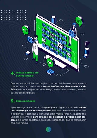 11
Busque sempre linkar sua página a outras plataformas ou pontos de
contato com a sua empresa. Inclua botões que direcionem a audi-
ência para sua página em sites, blogs, assinaturas de email, além de
outros canais digitais.
Após configurar seu perfil, não pare por aí. Agora é a hora de definir
uma estratégia de atuação perene para criar relacionamento com
a audiência e começar a construir uma marca forte na plataforma.
Lembre-se sempre: para estabelecer presença é preciso estar pre-
sente, de forma constante e relevante para todos que se relacionam
com sua marca.
Inclua botões em
outros canais
Seja constante
4.
5.
 
