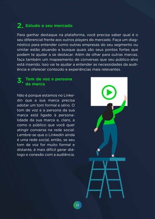 13
Não é porque estamos no Linke-
din que a sua marca precisa
adotar um tom formal e sério. O
tom de voz e a persona da sua
marca está ligado à persona-
lidade da sua marca e, claro, a
como o público que você quer
atingir conversa na rede social.
Lembre-se que o Linkedin ainda
é uma rede social, então, se seu
tom de voz for muito formal e
distante, é mais difícil gerar diá-
logo e conexão com a audiência.
Para ganhar destaque na plataforma, você precisa saber qual é o
seu diferencial frente aos outros players do mercado. Faça um diag-
nóstico para entender como outras empresas do seu segmento ou
similar estão atuando e busque quais são seus pontos fortes que
podem te ajudar a se destacar. Além de olhar para outras marcas,
faça também um mapeamento de conversas que seu público-alvo
está inserido. Isso vai te ajudar a entender as necessidades da audi-
ência e oferecer conteúdo e experiências mais relevantes.
Tom	de voz e persona
da marca
Estudo o seu mercado
3.
2.
 