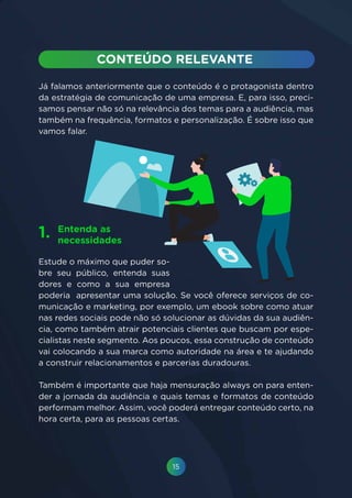 15
Já falamos anteriormente que o conteúdo é o protagonista dentro
da estratégia de comunicação de uma empresa. E, para isso, preci-
samos pensar não só na relevância dos temas para a audiência, mas
também na frequência, formatos e personalização. É sobre isso que
vamos falar.
Estude o máximo que puder so-
bre seu público, entenda suas
dores e como a sua empresa
poderia apresentar uma solução. Se você oferece serviços de co-
municação e marketing, por exemplo, um ebook sobre como atuar
nas redes sociais pode não só solucionar as dúvidas da sua audiên-
cia, como também atrair potenciais clientes que buscam por espe-
cialistas neste segmento. Aos poucos, essa construção de conteúdo
vai colocando a sua marca como autoridade na área e te ajudando
a construir relacionamentos e parcerias duradouras.
Também é importante que haja mensuração always on para enten-
der a jornada da audiência e quais temas e formatos de conteúdo
performam melhor. Assim, você poderá entregar conteúdo certo, na
hora certa, para as pessoas certas.
Entenda as
necessidades
1.
 