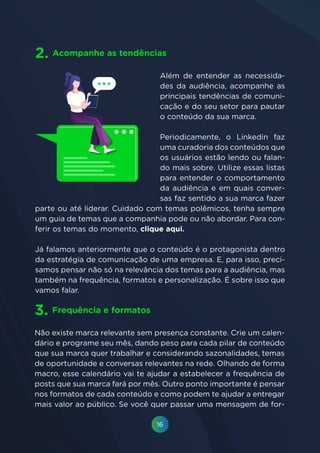 16
Além de entender as necessida-
des da audiência, acompanhe as
principais tendências de comuni-
cação e do seu setor para pautar
o conteúdo da sua marca.
Periodicamente, o Linkedin faz
uma curadoria dos conteúdos que
os usuários estão lendo ou falan-
do mais sobre. Utilize essas listas
para entender o comportamento
da audiência e em quais conver-
sas faz sentido a sua marca fazer
parte ou até liderar. Cuidado com temas polêmicos, tenha sempre
um guia de temas que a companhia pode ou não abordar. Para con-
ferir os temas do momento, clique aqui.
Já falamos anteriormente que o conteúdo é o protagonista dentro
da estratégia de comunicação de uma empresa. E, para isso, preci-
samos pensar não só na relevância dos temas para a audiência, mas
também na frequência, formatos e personalização. É sobre isso que
vamos falar.
Acompanhe as tendências2.
Não existe marca relevante sem presença constante. Crie um calen-
dário e programe seu mês, dando peso para cada pilar de conteúdo
que sua marca quer trabalhar e considerando sazonalidades, temas
de oportunidade e conversas relevantes na rede. Olhando de forma
macro, esse calendário vai te ajudar a estabelecer a frequência de
posts que sua marca fará por mês. Outro ponto importante é pensar
nos formatos de cada conteúdo e como podem te ajudar a entregar
mais valor ao público. Se você quer passar uma mensagem de for-
Frequência e formatos3.
 
